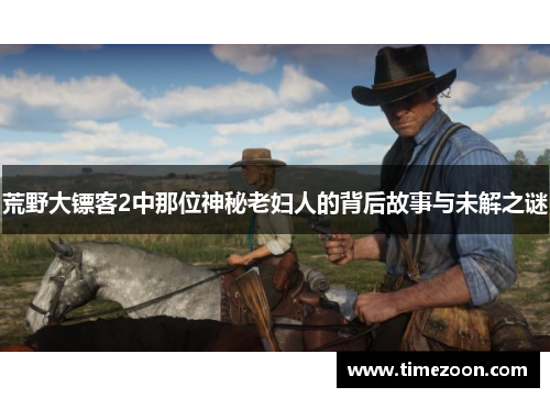 荒野大镖客2中那位神秘老妇人的背后故事与未解之谜 荒野大镖客2中那位神秘老妇人的背后故事与未解之谜